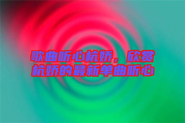 歌曲聽(tīng)心杭嬌，欣賞杭嬌的最新單曲聽(tīng)心