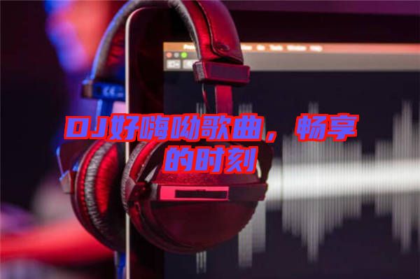 DJ好嗨呦歌曲，暢享的時刻