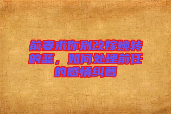 前妻求你別改嫁婉轉(zhuǎn)的藍(lán)，如何處理前任的感情糾葛