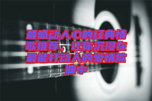 最感動人心的經(jīng)典情歌推薦，讓你沉浸在最能打動人的愛情歌曲中