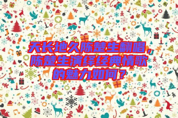 天長(zhǎng)地久陳楚生翻唱，陳楚生演繹經(jīng)典情歌的魅力如何？
