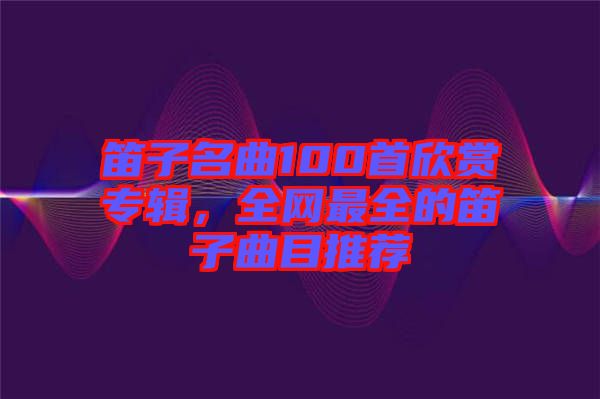 笛子名曲100首欣賞專輯，全網(wǎng)最全的笛子曲目推薦
