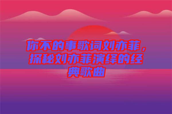 你不的事歌詞劉亦菲，探秘劉亦菲演繹的經(jīng)典歌曲