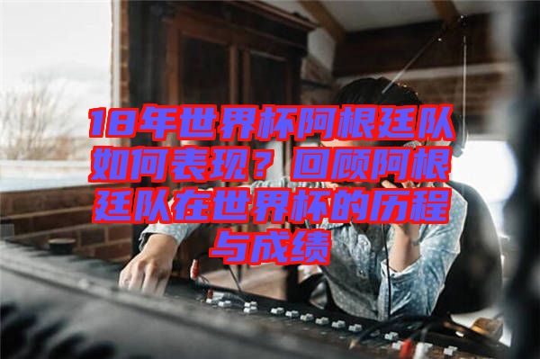 18年世界杯阿根廷隊(duì)如何表現(xiàn)？回顧阿根廷隊(duì)在世界杯的歷程與成績