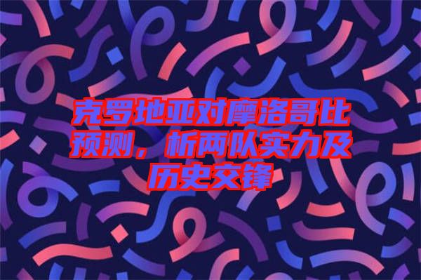 克羅地亞對摩洛哥比預(yù)測，析兩隊(duì)實(shí)力及歷史交鋒