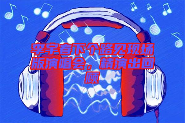 李宇春下個路見現(xiàn)場版演唱會，精演出回顧