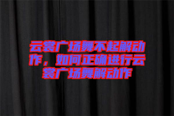 云裳廣場(chǎng)舞不起解動(dòng)作，如何正確進(jìn)行云裳廣場(chǎng)舞解動(dòng)作