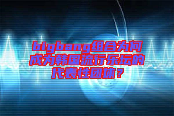 bigbang組合為何成為韓國(guó)流行樂壇的代表性團(tuán)體？