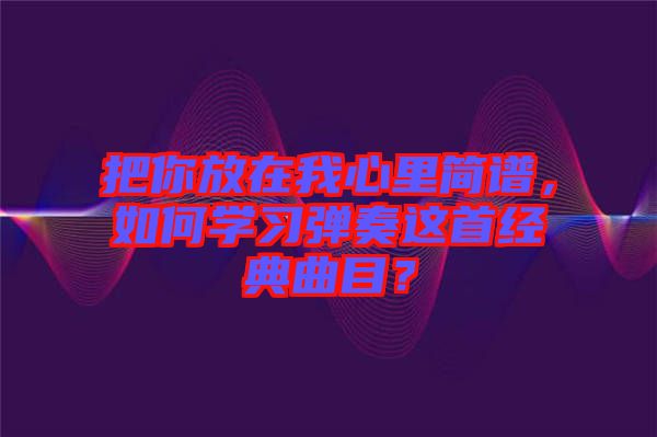 把你放在我心里簡(jiǎn)譜，如何學(xué)習(xí)彈奏這首經(jīng)典曲目？