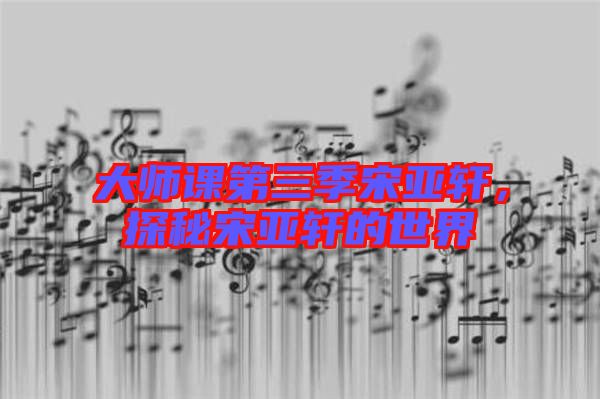 大師課第三季宋亞軒，探秘宋亞軒的世界