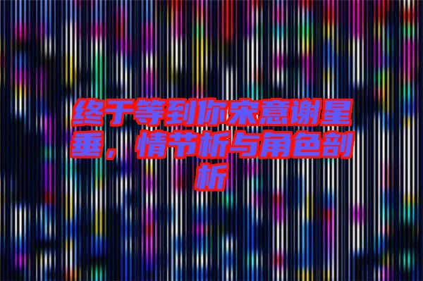 終于等到你宋意謝星垂，情節(jié)析與角色剖析