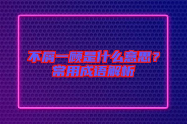 不屑一顧是什么意思？常用成語(yǔ)解析