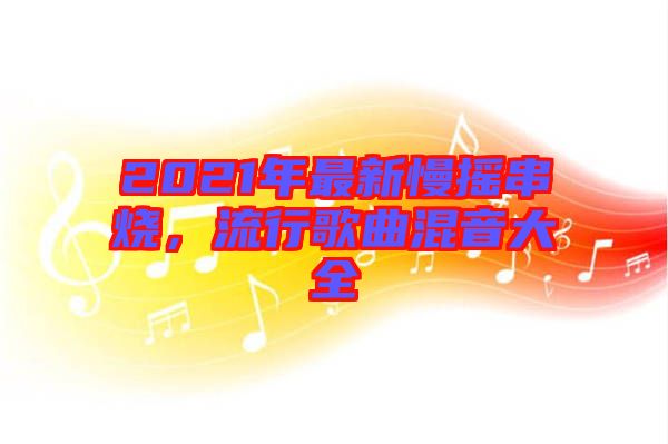 2021年最新慢搖串燒，流行歌曲混音大全