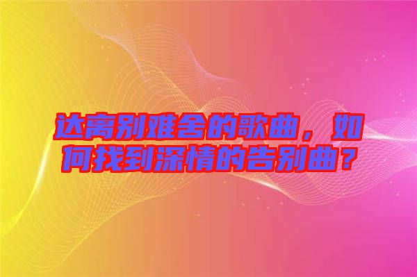 達(dá)離別難舍的歌曲，如何找到深情的告別曲？