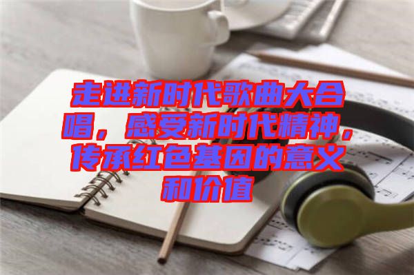 走進(jìn)新時(shí)代歌曲大合唱，感受新時(shí)代精神，傳承紅色基因的意義和價(jià)值