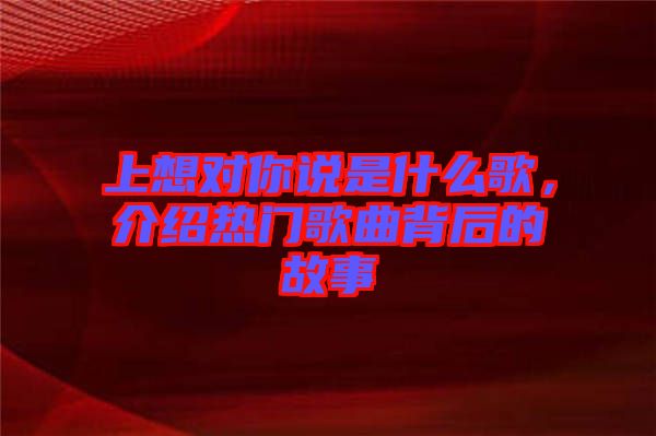 上想對(duì)你說(shuō)是什么歌，介紹熱門(mén)歌曲背后的故事