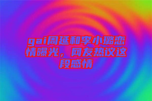 gai周延和李小璐戀情曝光，網(wǎng)友熱議這段感情