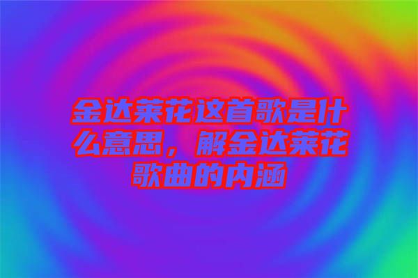 金達萊花這首歌是什么意思，解金達萊花歌曲的內(nèi)涵