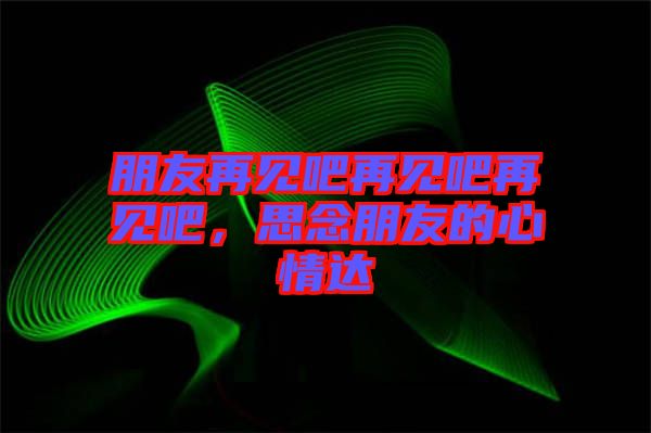 朋友再見吧再見吧再見吧，思念朋友的心情達(dá)