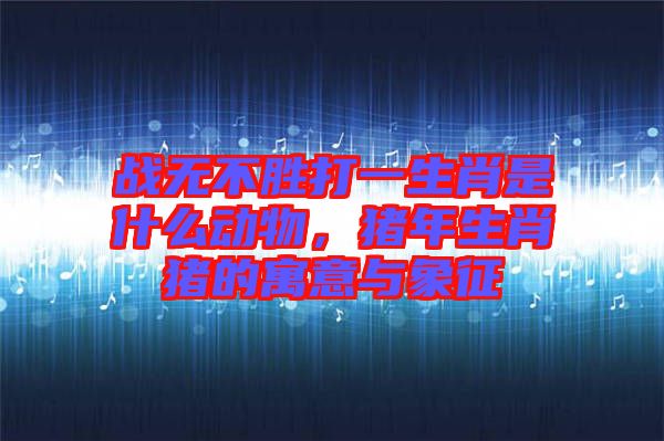 戰(zhàn)無不勝打一生肖是什么動物，豬年生肖豬的寓意與象征