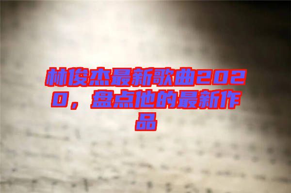 林俊杰最新歌曲2020，盤(pán)點(diǎn)他的最新作品