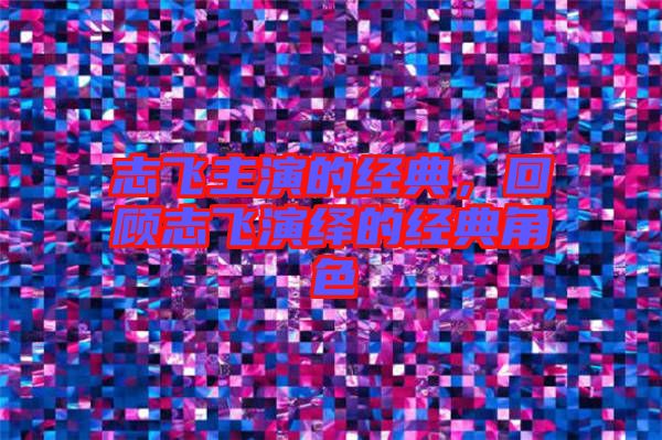 志飛主演的經(jīng)典，回顧志飛演繹的經(jīng)典角色