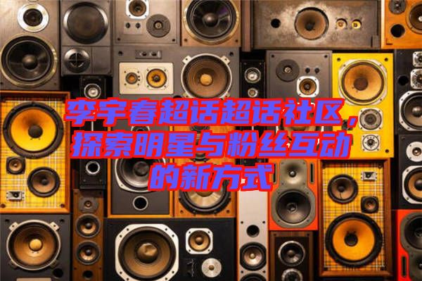 李宇春超話超話社區(qū)，探索明星與粉絲互動的新方式