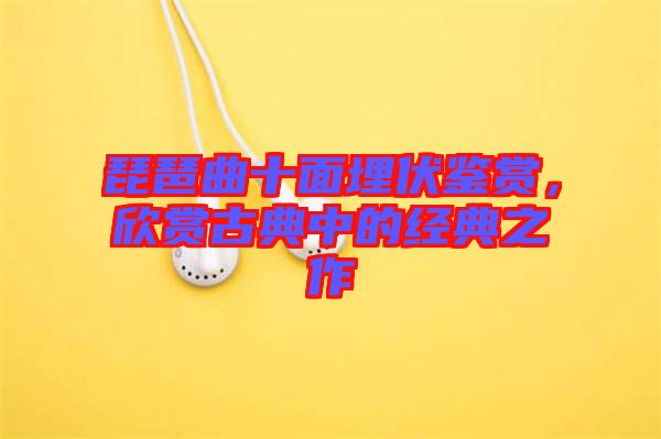 琵琶曲十面埋伏鑒賞，欣賞古典中的經典之作