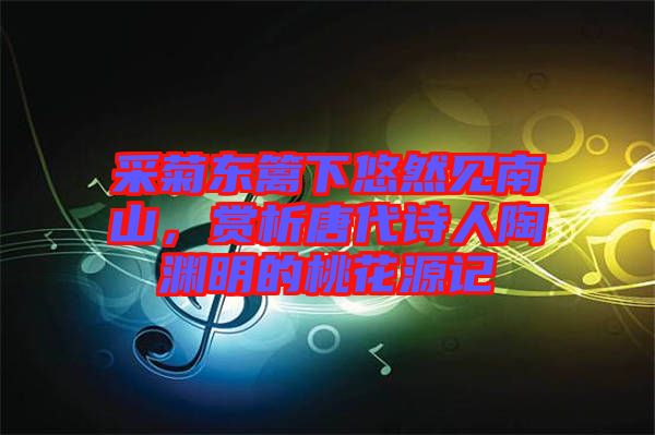 采菊東籬下悠然見南山，賞析唐代詩人陶淵明的桃花源記