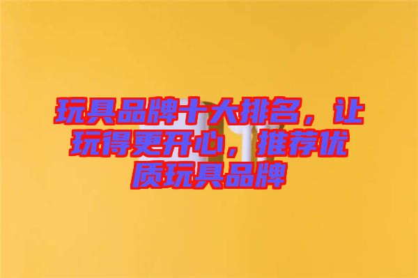玩具品牌十大排名，讓玩得更開心，推薦優(yōu)質(zhì)玩具品牌