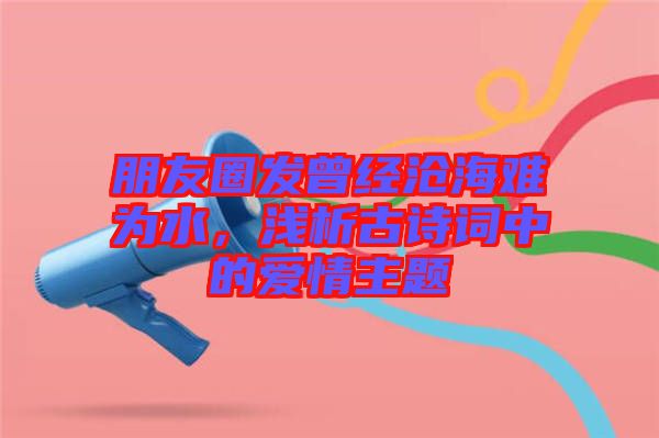 朋友圈發(fā)曾經(jīng)滄海難為水，淺析古詩詞中的愛情主題