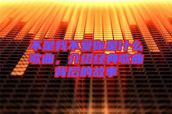 不是我不愛你是什么歌曲，介紹經(jīng)典歌曲背后的故事