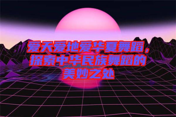 愛天愛地愛華夏舞蹈，探索中華民族舞蹈的美妙之處