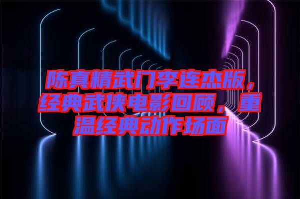 陳真精武門李連杰版，經(jīng)典武俠電影回顧，重溫經(jīng)典動(dòng)作場(chǎng)面
