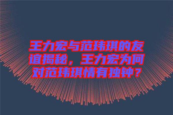 王力宏與范瑋琪的友誼揭秘，王力宏為何對范瑋琪情有獨(dú)鐘？