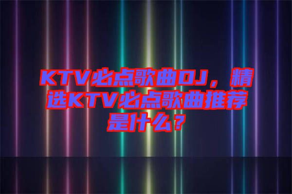 KTV必點(diǎn)歌曲DJ，精選KTV必點(diǎn)歌曲推薦是什么？