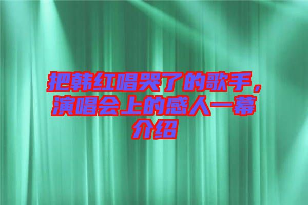 把韓紅唱哭了的歌手，演唱會上的感人一幕介紹