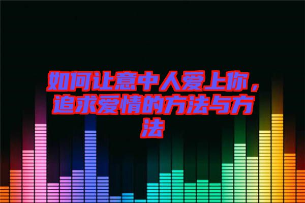如何讓意中人愛上你，追求愛情的方法與方法