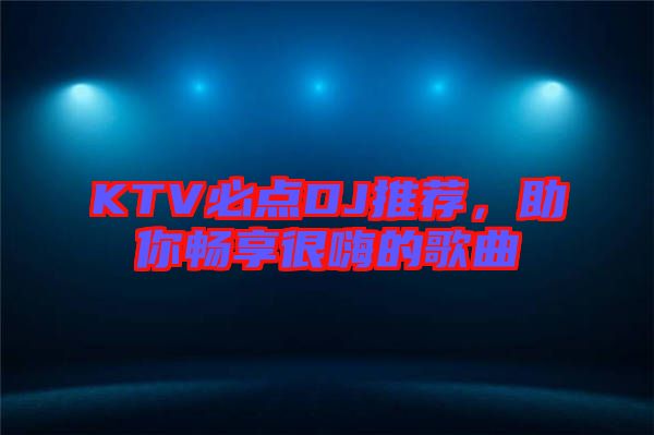 KTV必點DJ推薦，助你暢享很嗨的歌曲