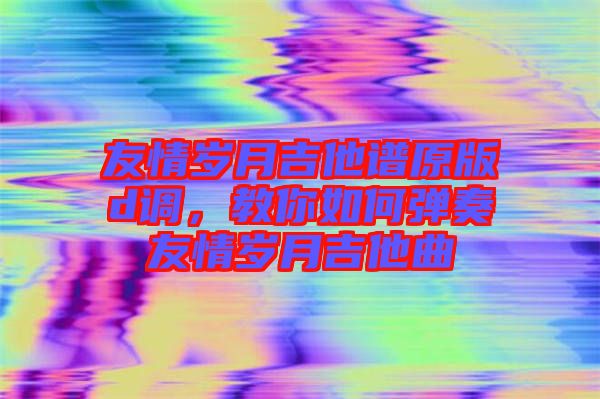 友情歲月吉他譜原版d調(diào)，教你如何彈奏友情歲月吉他曲