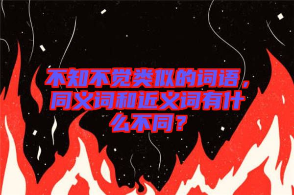 不知不覺類似的詞語，同義詞和近義詞有什么不同？