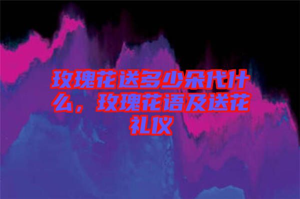 玫瑰花送多少朵代什么，玫瑰花語及送花禮儀