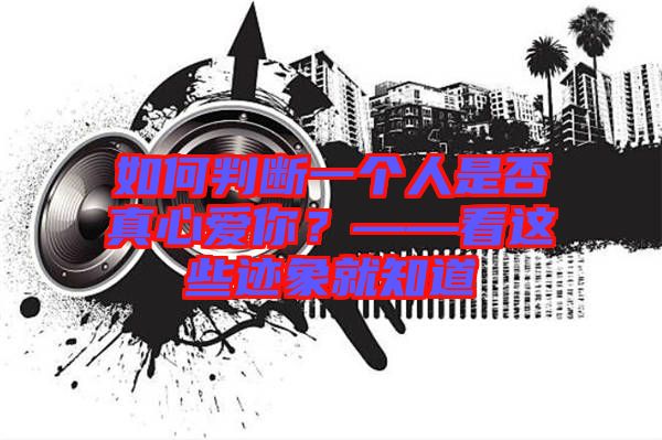 如何判斷一個(gè)人是否真心愛(ài)你？——看這些跡象就知道