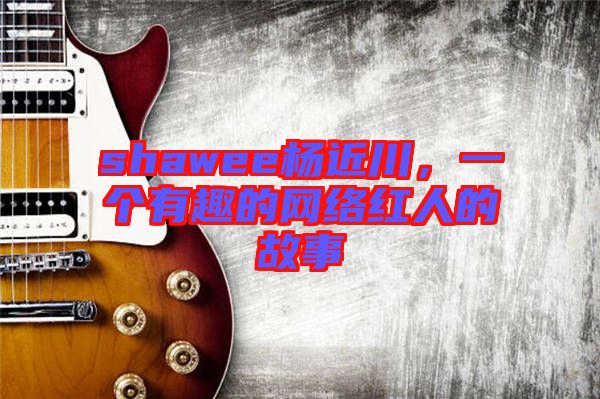 shawee楊近川，一個有趣的網(wǎng)絡(luò)紅人的故事