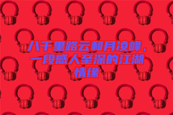 八千里路云和月凌峰，一段感人至深的江湖情緣