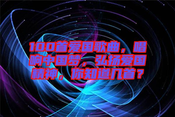 100首愛國歌曲，唱響中國夢，弘揚愛國精神，你知道幾首？