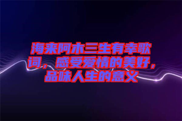 海來阿木三生有幸歌詞，感受愛情的美好，品味人生的意義