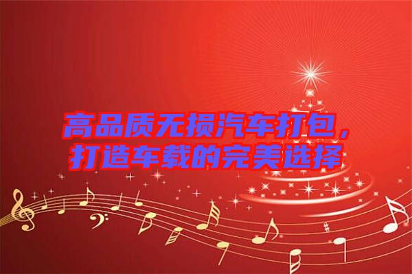 高品質(zhì)無(wú)損汽車打包，打造車載的完美選擇