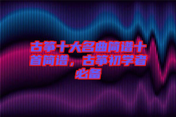 古箏十大名曲簡譜十首簡譜，古箏初學(xué)者必備