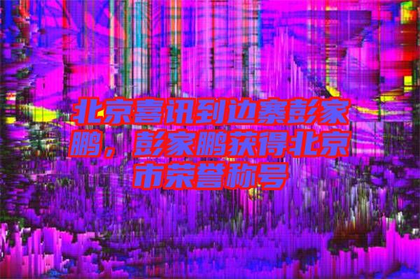 北京喜訊到邊寨彭家鵬，彭家鵬獲得北京市榮譽(yù)稱(chēng)號(hào)